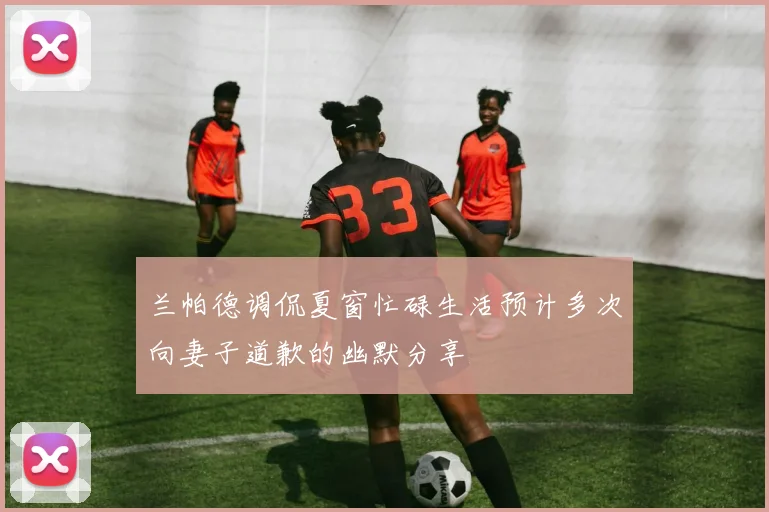 兰帕德调侃夏窗忙碌生活预计多次向妻子道歉的幽默分享