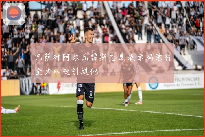 巴萨对阿尔瓦雷斯态度表示满意将全力以赴引进他