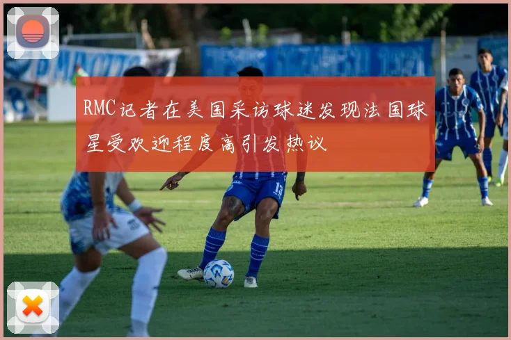 RMC记者在美国采访球迷发现法国球星受欢迎程度高引发热议