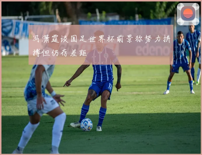冯潇霆谈国足世界杯前景称努力拼搏但仍存差距