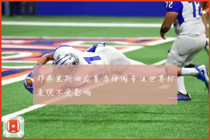 邓弗里斯回应皇马传闻专注世界杯表现不受影响