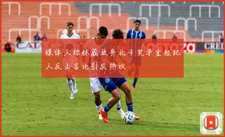 媒体人称林葳放弃北卡奖学金经纪人反击言论引发热议