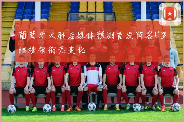葡萄牙大胜后媒体预测首发阵容C罗继续领衔无变化