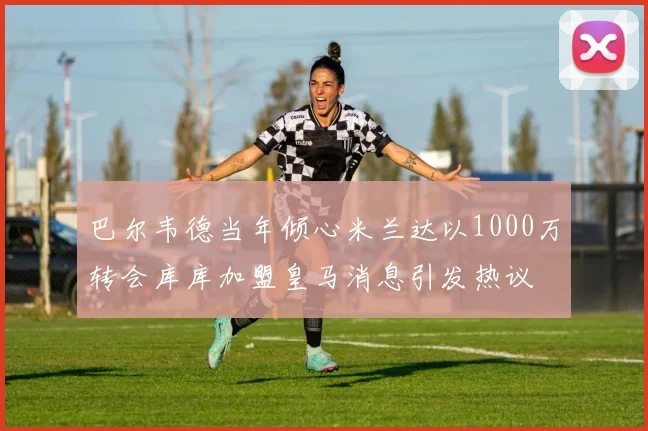 巴尔韦德当年倾心米兰达以1000万转会库库加盟皇马消息引发热议