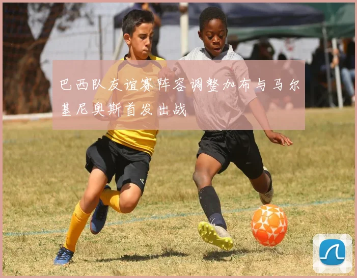 巴西队友谊赛阵容调整加布与马尔基尼奥斯首发出战