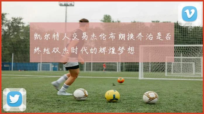 凯尔特人交易杰伦布朗换乔治是否终结双杰时代的辉煌梦想