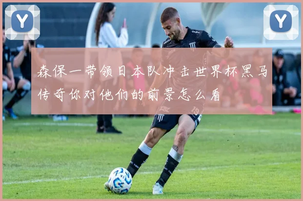 森保一带领日本队冲击世界杯黑马传奇你对他们的前景怎么看