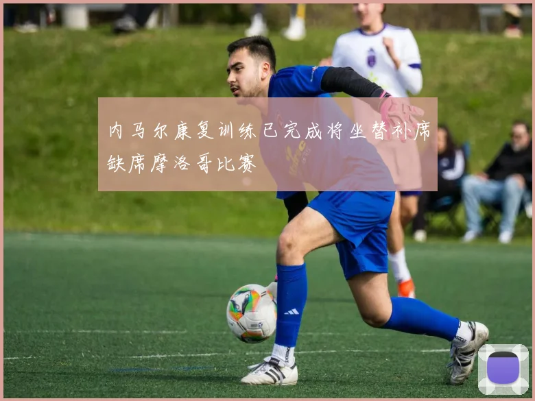 内马尔康复训练已完成将坐替补席缺席摩洛哥比赛