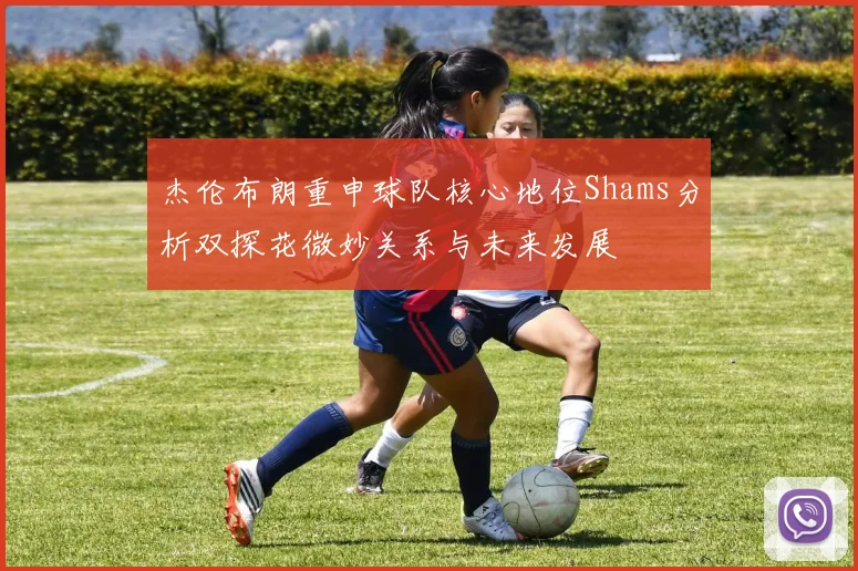 杰伦布朗重申球队核心地位Shams分析双探花微妙关系与未来发展
