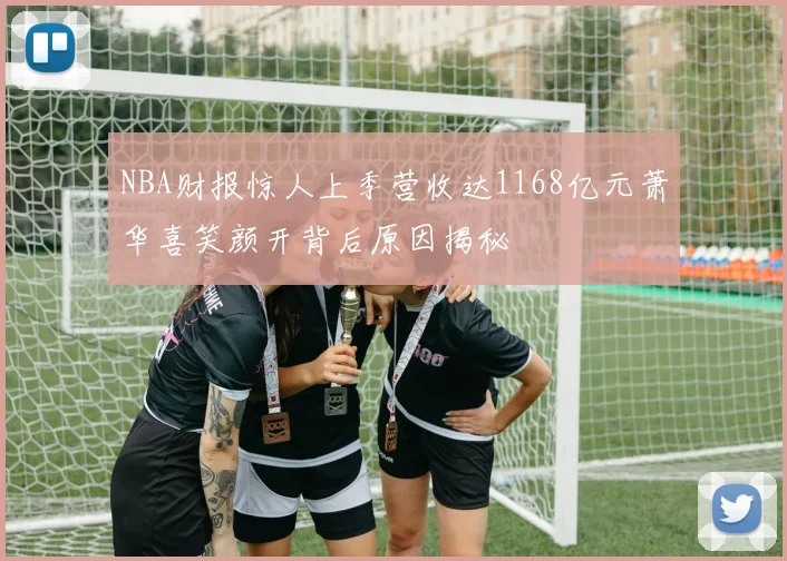 NBA财报惊人上季营收达1168亿元萧华喜笑颜开背后原因揭秘