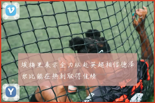 埃梅里表示全力以赴英超相信德泽尔比能在热刺取得佳绩