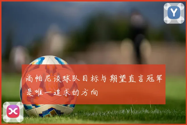 尚帕尼谈球队目标与期望直言冠军是唯一追求的方向