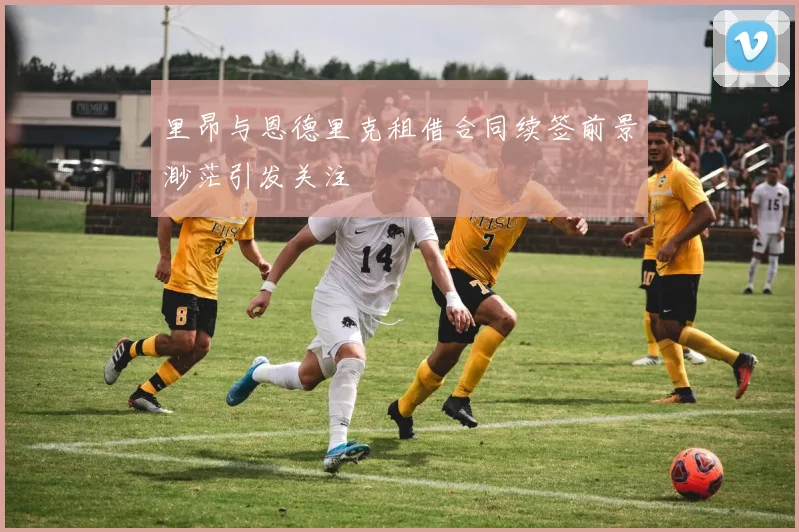 里昂与恩德里克租借合同续签前景渺茫引发关注