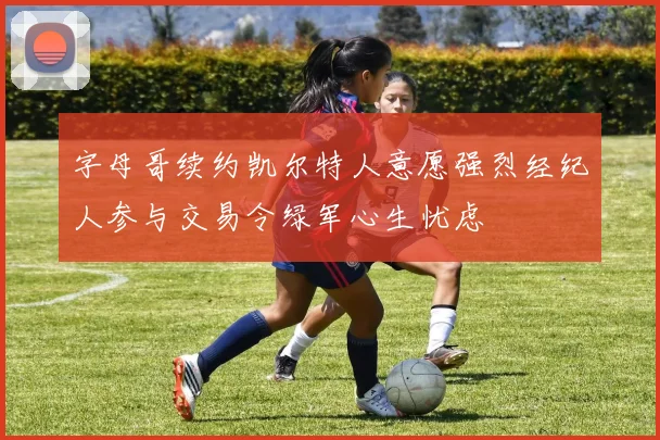 字母哥续约凯尔特人意愿强烈经纪人参与交易令绿军心生忧虑