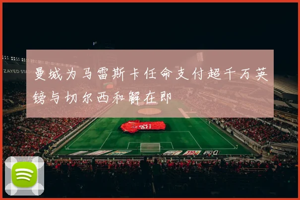 曼城为马雷斯卡任命支付超千万英镑与切尔西和解在即